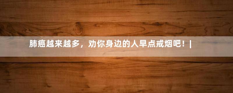 肺癌越来越多，劝你身边的人早点戒烟吧！| 地球知识局